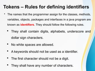 Tokens – Rules for defining identifiers
• The names that the programmer assign for the classes, methods,
variables, objects, packages and interfaces in a java program are
known as identifiers. They should follow the following rules.
 They shall contain digits, alphabets, underscore and
dollar sign characters.
 No white spaces are allowed.
 A keywords should not be used as a identifier.
 The first character should not be a digit.
 They shall have any number of characters.
 