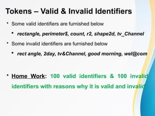 Tokens – Valid & Invalid Identifiers
• Some valid identifiers are furnished below
 rectangle, perimeter$, count, r2, shape2d, tv_Channel
• Some invalid identifiers are furnished below
 rect angle, 2day, tv&Channel, good morning, wel@com
• Home Work: 100 valid identifiers & 100 invalid
identifiers with reasons why it is valid and invalid.
 