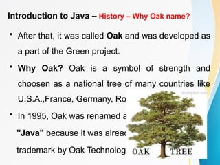 Introduction to Java – History – Why Oak name?
• After that, it was called Oak and was developed as
a part of the Green project.
• Why Oak? Oak is a symbol of strength and
choosen as a national tree of many countries like
U.S.A.,France, Germany, Romania etc.
• In 1995, Oak was renamed as
"Java" because it was already a
trademark by Oak Technologies.
 