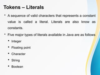 Tokens – Literals
• A sequence of valid characters that represents a constant
value is called a literal. Literals are also know as
constants.
• Five major types of literals available in Java are as follows
 Integer
 Floating point
 Character
 String
 Boolean
 