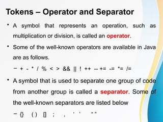 Tokens – Operator and Separator
• A symbol that represents an operation, such as
multiplication or division, is called an operator.
• Some of the well-known operators are available in Java
are as follows.
– + - * / % < > && || ! ++ -- += -= *= /=
• A symbol that is used to separate one group of code
from another group is called a separator. Some of
the well-known separators are listed below
– {} ( ) [] ; , ‘ ’ “ ”
 