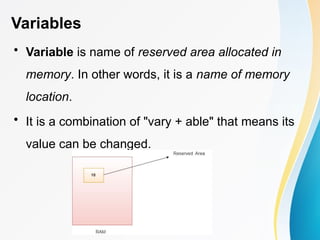 Variables
• Variable is name of reserved area allocated in
memory. In other words, it is a name of memory
location.
• It is a combination of "vary + able" that means its
value can be changed.
 