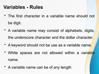 Variables - Rules
• The first character in a variable name should not
be digit.
• A variable name may consist of alphabets, digits,
the underscore character and the dollar character.
• A keyword should not be use as a variable name.
• White spaces are not allowed within a variable
name.
• A variable name can be of any length
 