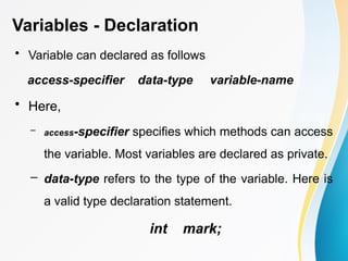 Variables - Declaration
• Variable can declared as follows
access-specifier data-type variable-name
• Here,
– access-specifier specifies which methods can access
the variable. Most variables are declared as private.
– data-type refers to the type of the variable. Here is
a valid type declaration statement.
int mark;
 