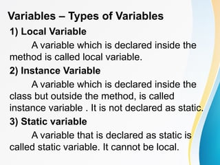 Variables – Types of Variables
1) Local Variable
A variable which is declared inside the
method is called local variable.
2) Instance Variable
A variable which is declared inside the
class but outside the method, is called
instance variable . It is not declared as static.
3) Static variable
A variable that is declared as static is
called static variable. It cannot be local.
 