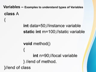 Variables – Examples to understand types of Variables
class A
{
int data=50;//instance variable
static int m=100;//static variable
void method()
{
int n=90;//local variable
} //end of method.
}//end of class
 