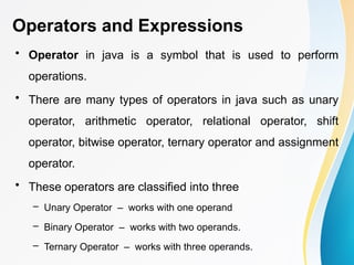 Operators and Expressions
• Operator in java is a symbol that is used to perform
operations.
• There are many types of operators in java such as unary
operator, arithmetic operator, relational operator, shift
operator, bitwise operator, ternary operator and assignment
operator.
• These operators are classified into three
– Unary Operator – works with one operand
– Binary Operator – works with two operands.
– Ternary Operator – works with three operands.
 
