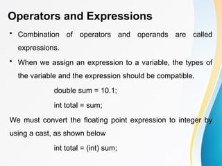 Operators and Expressions
• Combination of operators and operands are called
expressions.
• When we assign an expression to a variable, the types of
the variable and the expression should be compatible.
double sum = 10.1;
int total = sum;
We must convert the floating point expression to integer by
using a cast, as shown below
int total = (int) sum;
 