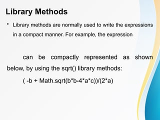 Library Methods
• Library methods are normally used to write the expressions
in a compact manner. For example, the expression
can be compactly represented as shown
below, by using the sqrt() library methods:
( -b + Math.sqrt(b*b-4*a*c))/(2*a)
 