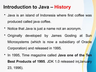 Introduction to Java – History
• Java is an island of Indonesia where first coffee was
produced called java coffee.
• Notice that Java is just a name not an acronym.
• Originally developed by James Gosling at Sun
Microsystems (which is now a subsidiary of Oracle
Corporation) and released in 1995.
• In 1995, Time magazine called Java one of the Ten
Best Products of 1995. JDK 1.0 released in(January
23, 1996).
 