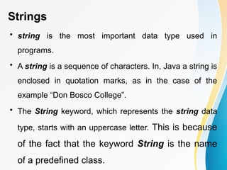 Strings
• string is the most important data type used in
programs.
• A string is a sequence of characters. In, Java a string is
enclosed in quotation marks, as in the case of the
example “Don Bosco College”.
• The String keyword, which represents the string data
type, starts with an uppercase letter. This is because
of the fact that the keyword String is the name
of a predefined class.
 