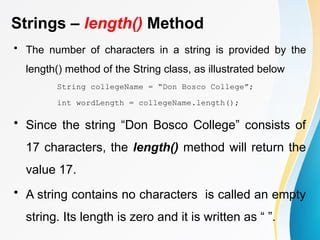 Strings – length() Method
• The number of characters in a string is provided by the
length() method of the String class, as illustrated below
String collegeName = “Don Bosco College”;
int wordLength = collegeName.length();
• Since the string “Don Bosco College” consists of
17 characters, the length() method will return the
value 17.
• A string contains no characters is called an empty
string. Its length is zero and it is written as “ ”.
 