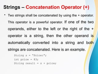 Strings – Concatenation Operator (+)
• Two strings shall be concatenated by using the + operator.
This operator is a powerful operator. If one of the two
operands, either to the left or the right of the +
operator is a string, then the other operand is
automatically converted into a string and both
strings are concatenated. Here is an example.
String s = “Price:”;
int price = 83;
String result = s + price;
 