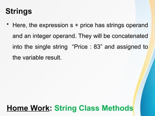 Strings
• Here, the expression s + price has strings operand
and an integer operand. They will be concatenated
into the single string “Price : 83” and assigned to
the variable result.
Home Work: String Class Methods
 