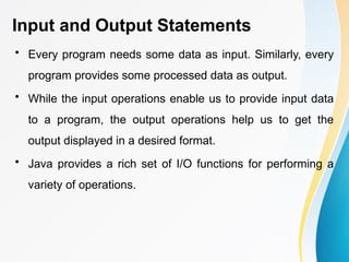 Input and Output Statements
• Every program needs some data as input. Similarly, every
program provides some processed data as output.
• While the input operations enable us to provide input data
to a program, the output operations help us to get the
output displayed in a desired format.
• Java provides a rich set of I/O functions for performing a
variety of operations.
 