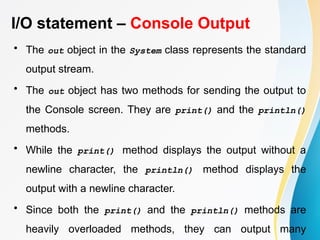 I/O statement – Console Output
• The out object in the System class represents the standard
output stream.
• The out object has two methods for sending the output to
the Console screen. They are print() and the println()
methods.
• While the print() method displays the output without a
newline character, the println() method displays the
output with a newline character.
• Since both the print() and the println() methods are
heavily overloaded methods, they can output many
 
