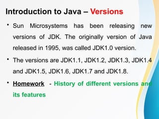 Introduction to Java – Versions
• Sun Microsystems has been releasing new
versions of JDK. The originally version of Java
released in 1995, was called JDK1.0 version.
• The versions are JDK1.1, JDK1.2, JDK1.3, JDK1.4
and JDK1.5, JDK1.6, JDK1.7 and JDK1.8.
• Homework - History of different versions and
its features
 