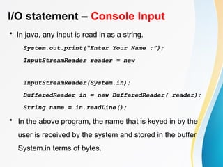 I/O statement – Console Input
• In java, any input is read in as a string.
System.out.print(“Enter Your Name :”);
InputStreamReader reader = new
InputStreamReader(System.in);
BufferedReader in = new BufferedReader( reader);
String name = in.readLine();
• In the above program, the name that is keyed in by the
user is received by the system and stored in the buffer
System.in terms of bytes.
 