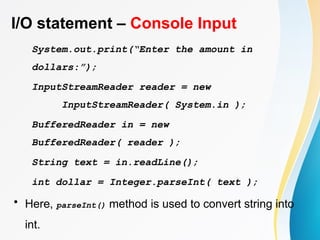 I/O statement – Console Input
System.out.print(“Enter the amount in
dollars:”);
InputStreamReader reader = new
InputStreamReader( System.in );
BufferedReader in = new
BufferedReader( reader );
String text = in.readLine();
int dollar = Integer.parseInt( text );
• Here, parseInt() method is used to convert string into
int.
 