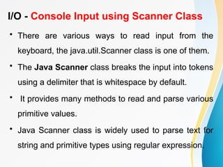 I/O - Console Input using Scanner Class
• There are various ways to read input from the
keyboard, the java.util.Scanner class is one of them.
• The Java Scanner class breaks the input into tokens
using a delimiter that is whitespace by default.
• It provides many methods to read and parse various
primitive values.
• Java Scanner class is widely used to parse text for
string and primitive types using regular expression.
 