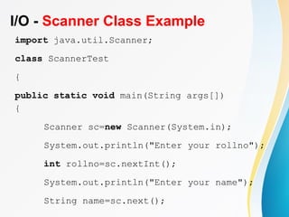 I/O - Scanner Class Example
import java.util.Scanner;
class ScannerTest
{
public static void main(String args[])
{
Scanner sc=new Scanner(System.in);
System.out.println("Enter your rollno");
int rollno=sc.nextInt();
System.out.println("Enter your name");
String name=sc.next();
 