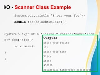 I/O - Scanner Class Example
System.out.println("Enter your fee");
double fee=sc.nextDouble();
System.out.println("Rollno:"+rollno+"name:"+nam
e+" fee:"+fee);
sc.close();
}
}
Output:
Enter your rollno
111
Enter your name
Vijay
Enter
450000
Rollno:111 name:Vijay fee:450000
 