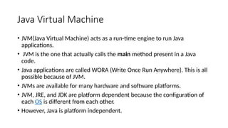 Java Virtual Machine
• JVM(Java Virtual Machine) acts as a run-time engine to run Java
applications.
• JVM is the one that actually calls the main method present in a Java
code.
• Java applications are called WORA (Write Once Run Anywhere). This is all
possible because of JVM.
• JVMs are available for many hardware and software platforms.
• JVM, JRE, and JDK are platform dependent because the configuration of
each OS is different from each other.
• However, Java is platform independent.
 