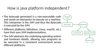 How is java platform independent?
• The bytecode generated is a non-executable code
and needs an interpreter to execute on a machine.
This interpreter is the JVM and thus the Bytecode
is executed by the JVM.
• Different platforms (Windows, Linux, macOS, etc.)
have their own JVM implementations.
• The JVM abstracts the underlying operating system
and hardware details, allowing Java programs to
be executed in a consistent environment across
different platforms.
 