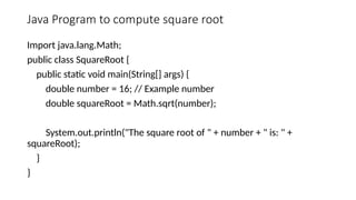Java Program to compute square root
Import java.lang.Math;
public class SquareRoot {
public static void main(String[] args) {
double number = 16; // Example number
double squareRoot = Math.sqrt(number);
System.out.println("The square root of " + number + " is: " +
squareRoot);
}
}
 