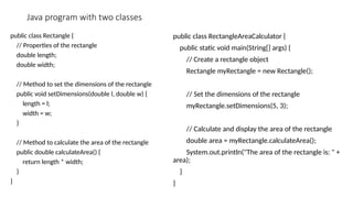 Java program with two classes
public class Rectangle {
// Properties of the rectangle
double length;
double width;
// Method to set the dimensions of the rectangle
public void setDimensions(double l, double w) {
length = l;
width = w;
}
// Method to calculate the area of the rectangle
public double calculateArea() {
return length * width;
}
}
public class RectangleAreaCalculator {
public static void main(String[] args) {
// Create a rectangle object
Rectangle myRectangle = new Rectangle();
// Set the dimensions of the rectangle
myRectangle.setDimensions(5, 3);
// Calculate and display the area of the rectangle
double area = myRectangle.calculateArea();
System.out.println("The area of the rectangle is: " +
area);
}
}
 