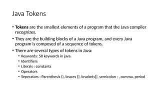 Java Tokens
• Tokens are the smallest elements of a program that the Java compiler
recognizes.
• They are the building blocks of a Java program, and every Java
program is composed of a sequence of tokens.
• There are several types of tokens in Java:
• Keywords: 50 keywords in java.
• Identifiers
• Literals : constants
• Operators
• Seperators : Parenthesis (), braces {}, brackets[], semicolon ; , comma, period
 