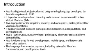 Introduction
• Java is a high-level, object-oriented programming language developed by
Sun Microsystems in 1995.
• It is platform-independent, meaning code can run anywhere with a Java
Virtual Machine (JVM).
• Java is popular for its simplicity, security, and robustness, making it ideal for
various applications.
• It supports object-oriented principles like inheritance, encapsulation, and
polymorphism.
• Java’s "Write Once, Run Anywhere" philosophy allows for cross-platform
compatibility.
• Java is widely used in web development, mobile apps, and large-scale
enterprise systems.
• The language has a vast ecosystem, including extensive libraries,
frameworks, and development tools.
 