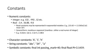 Constants
• Numeric constants:
• Integer: e.g. 132 , -992 , 12 etc.
• Real : 3.4 , 56.88, -9.0
• Read constants may be represented in exponential notation. E.g., 215.65 => 2.1565e2 (e2
mean 102
)
• General form: mantissa e exponent [mantissa : either a real numer of integer]
• E.g.: 0.65e4, 12e-2, 1.5e+5, 3.18E3
• Character constants: ‘A’, ‘1’, ‘h’
• String constants: “abc”, “34” , “a”
• Symbolic constants: final int passing_mark=40; final float PI=3.1459;
 