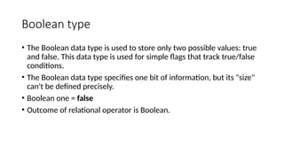Boolean type
• The Boolean data type is used to store only two possible values: true
and false. This data type is used for simple flags that track true/false
conditions.
• The Boolean data type specifies one bit of information, but its "size"
can't be defined precisely.
• Boolean one = false
• Outcome of relational operator is Boolean.
 
