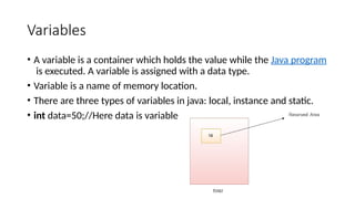 Variables
• A variable is a container which holds the value while the Java program
is executed. A variable is assigned with a data type.
• Variable is a name of memory location.
• There are three types of variables in java: local, instance and static.
• int data=50;//Here data is variable
 
