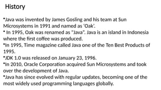 History
•Java was invented by James Gosling and his team at Sun
Microsystems in 1991 and named as ‘Oak’.
• In 1995, Oak was renamed as "Java“. Java is an island in Indonesia
where the first coffee was produced.
•In 1995, Time magazine called Java one of the Ten Best Products of
1995.
•JDK 1.0 was released on January 23, 1996.
•In 2010, Oracle Corporation acquired Sun Microsystems and took
over the development of Java.
•Java has since evolved with regular updates, becoming one of the
most widely used programming languages globally.
 