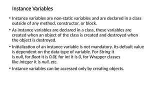Instance Variables
• Instance variables are non-static variables and are declared in a class
outside of any method, constructor, or block.
• As instance variables are declared in a class, these variables are
created when an object of the class is created and destroyed when
the object is destroyed.
• Initialization of an instance variable is not mandatory. Its default value
is dependent on the data type of variable. For String it
is null, for float it is 0.0f, for int it is 0, for Wrapper classes
like Integer it is null, etc.
• Instance variables can be accessed only by creating objects.
 
