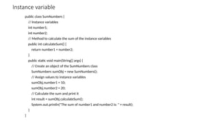 Instance variable
public class SumNumbers {
// Instance variables
int number1;
int number2;
// Method to calculate the sum of the instance variables
public int calculateSum() {
return number1 + number2;
}
public static void main(String[] args) {
// Create an object of the SumNumbers class
SumNumbers sumObj = new SumNumbers();
// Assign values to instance variables
sumObj.number1 = 10;
sumObj.number2 = 20;
// Calculate the sum and print it
int result = sumObj.calculateSum();
System.out.println("The sum of number1 and number2 is: " + result);
}
}
 