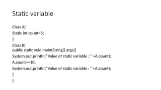 Static variable
Class A{
Static int count=5;
}
Class B{
public static void main(String[] args){
System.out.println(“Value of static variable : ” +A.count);
A.count+=10;
System.out.println(“Value of static variable : ” +A.count);
}
}
 