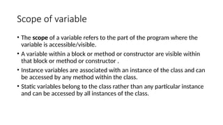 Scope of variable
• The scope of a variable refers to the part of the program where the
variable is accessible/visible.
• A variable within a block or method or constructor are visible within
that block or method or constructor .
• Instance variables are associated with an instance of the class and can
be accessed by any method within the class.
• Static variables belong to the class rather than any particular instance
and can be accessed by all instances of the class.
 