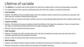 Lifetime of variable
• The lifetime of a variable refers to the duration for which the variable exists in memory during program execution.
• It is closely related to the scope but specifically deals with when the variable is created and destroyed.
• Local Variables:
• Lifetime: The lifetime of local variables begins when the method or block in which they are declared is executed, and
ends when the method or block finishes execution.
• Memory: They are stored on the stack, and their memory is automatically deallocated when the method or block exits.
• Instance Variables:
• Lifetime: The lifetime of instance variables is tied to the lifetime of the object they belong to. They are created when
the object is instantiated and destroyed when the object is garbage-collected.
• Memory: They are stored in the heap memory.
• Static Variables:
• Lifetime: The lifetime of static variables starts when the class is loaded into memory and ends when the class is
unloaded, typically when the program terminates.
• Memory: They are stored in the static memory area of the heap.
• Block Variables:
• Lifetime: The lifetime of block-scoped variables is limited to the execution of the block in which they are declared.
• Memory: They exist in memory only for the duration of the block's execution.
 