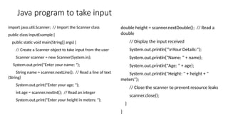 Java program to take input
import java.util.Scanner; // Import the Scanner class
public class InputExample {
public static void main(String[] args) {
// Create a Scanner object to take input from the user
Scanner scanner = new Scanner(System.in);
System.out.print("Enter your name: ");
String name = scanner.nextLine(); // Read a line of text
(String)
System.out.print("Enter your age: ");
int age = scanner.nextInt(); // Read an integer
System.out.print("Enter your height in meters: ");
double height = scanner.nextDouble(); // Read a
double
// Display the input received
System.out.println("nYour Details:");
System.out.println("Name: " + name);
System.out.println("Age: " + age);
System.out.println("Height: " + height + "
meters");
// Close the scanner to prevent resource leaks
scanner.close();
}
}
 