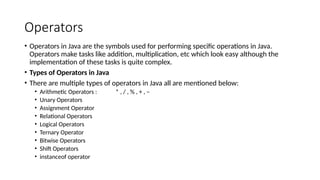 Operators
• Operators in Java are the symbols used for performing specific operations in Java.
Operators make tasks like addition, multiplication, etc which look easy although the
implementation of these tasks is quite complex.
• Types of Operators in Java
• There are multiple types of operators in Java all are mentioned below:
• Arithmetic Operators : * , / , % , + , –
• Unary Operators
• Assignment Operator
• Relational Operators
• Logical Operators
• Ternary Operator
• Bitwise Operators
• Shift Operators
• instanceof operator
 