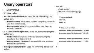 Unary operators
• – : Unary minus
• + : Unary plus
• ++ : Increment operator, used for incrementing the
value by 1.
• Post-Increment: Value is first used for computing the result
and then incremented.
• Pre-Increment: Value is incremented first, and then the
result is computed.
• – – : Decrement operator, used for decrementing the
value by 1.
• Post-decrement: Value is first used for computing the
result and then decremented.
• Pre-Decrement: The value is decremented first, and then
the result is computed.
• ! : Logical not operator, used for inverting a boolean
value.
class Test {
// main function
public static void main(String[] args)
{
// Interger declared
int a = 10;
int b = 10;
// Using unary operators
System.out.println("Postincrement : " + (a++));
System.out.println("Preincrement : " + (++a));
System.out.println("Postdecrement : " + (b--));
System.out.println("Predecrement : " + (--b));
}
}
 