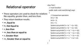 Relational operator
• These operators are used to check for relations
like equality, greater than, and less than.
• They return boolean results.
• ==, Equal to
• !=, Not Equal to
• <, less than
• <=, less than or equal to
• >, Greater than
• >=, Greater than or equal to
class Test {
// main function
public static void main(String[] args)
{
// Comparison operators
int a = 10;
int b = 3;
int c = 5;
System.out.println("a > b: " + (a > b));
System.out.println("a < b: " + (a < b));
System.out.println("a >= b: " + (a >= b));
System.out.println("a <= b: " + (a <= b));
System.out.println("a == c: " + (a == c));
System.out.println("a != c: " + (a != c));
}
}
 