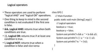 Logical operators
• These operators are used to perform
“logical AND” and “logical OR” operations.
• One thing to keep in mind is the second
condition is not evaluated if the first one
is false.
• &&, Logical AND: returns true when both
conditions are true.
• ||, Logical OR: returns true if at least one
condition is true.
• !, Logical NOT: returns true when a
condition is false and vice-versa
class GFG {
// Main Function
public static void main (String[] args) {
// Logical operators
boolean x = true;
boolean y = false;
System.out.println("x && y: " + (x && y));
System.out.println("x || y: " + (x || y));
System.out.println("!x: " + (!x));
}
}
 