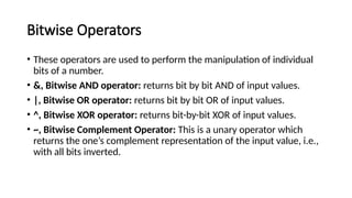 Bitwise Operators
• These operators are used to perform the manipulation of individual
bits of a number.
• &, Bitwise AND operator: returns bit by bit AND of input values.
• |, Bitwise OR operator: returns bit by bit OR of input values.
• ^, Bitwise XOR operator: returns bit-by-bit XOR of input values.
• ~, Bitwise Complement Operator: This is a unary operator which
returns the one’s complement representation of the input value, i.e.,
with all bits inverted.
 