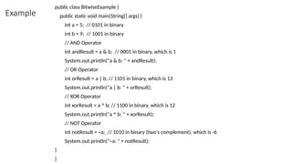 Example
public class BitwiseExample {
public static void main(String[] args) {
int a = 5; // 0101 in binary
int b = 9; // 1001 in binary
// AND Operator
int andResult = a & b; // 0001 in binary, which is 1
System.out.println("a & b: " + andResult);
// OR Operator
int orResult = a | b; // 1101 in binary, which is 13
System.out.println("a | b: " + orResult);
// XOR Operator
int xorResult = a ^ b; // 1100 in binary, which is 12
System.out.println("a ^ b: " + xorResult);
// NOT Operator
int notResult = ~a; // 1010 in binary (two's complement), which is -6
System.out.println("~a: " + notResult);
}
}
 