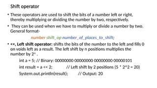 Shift operator
• These operators are used to shift the bits of a number left or right,
thereby multiplying or dividing the number by two, respectively.
• They can be used when we have to multiply or divide a number by two.
General format-
number shift_op number_of_places_to_shift;
• <<, Left shift operator: shifts the bits of the number to the left and fills 0
on voids left as a result. The left shift by n positions multiplies the
number by 2𝑛
.
int a = 5; // Binary: 00000000 00000000 00000000 00000101
int result = a << 2; // Left shift by 2 positions (5 * 2^2 = 20)
System.out.println(result); // Output: 20
 