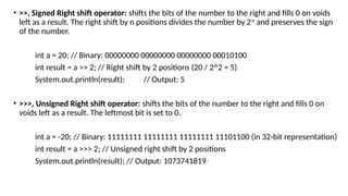 • >>, Signed Right shift operator: shifts the bits of the number to the right and fills 0 on voids
left as a result. The right shift by n positions divides the number by 2𝑛
and preserves the sign
of the number.
int a = 20; // Binary: 00000000 00000000 00000000 00010100
int result = a >> 2; // Right shift by 2 positions (20 / 2^2 = 5)
System.out.println(result); // Output: 5
• >>>, Unsigned Right shift operator: shifts the bits of the number to the right and fills 0 on
voids left as a result. The leftmost bit is set to 0.
int a = -20; // Binary: 11111111 11111111 11111111 11101100 (in 32-bit representation)
int result = a >>> 2; // Unsigned right shift by 2 positions
System.out.println(result); // Output: 1073741819
 